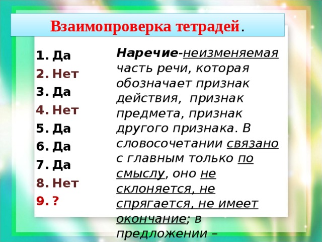 Взаимопроверка тетрадей . Наречие - неизменяемая часть речи, которая обозначает признак действия, признак предмета, признак другого признака. В словосочетании связано с главным только по смыслу , оно не склоняется, не спрягается, не имеет окончание ; в предложении – обстоятельство, определение