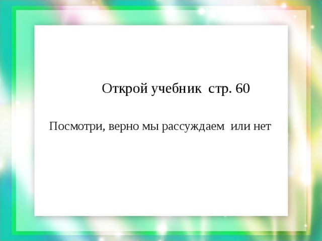 Открой учебник стр. 60  Посмотри, верно мы рассуждаем или нет