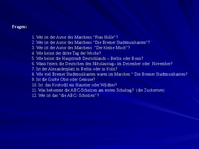Fragen :  1. Wer ist der Autor des Marchens “Frau Holle”?   2. Wer ist der Autor des Marchens “Die Bremer Stadtmusikanten”?  3. Wer ist der Autor des Marchens “Der kleine Muck”?  4. Wie heisst der dritte Tag der Woche?  5. Wie heisst die Hauptstadt Deutschlands – Berlin oder Bonn?  6. Wann feiern die Deutschen den Nikolaustag– im Dezember oder November?  7. Ist der Alexanderplatz in Berlin oder in Koln?  8. Wie viel Bremer Stadtmusikanten waren im Marchen “ Die Bremer Stadtmusikanten?  9. Ist die Gurke Obst oder Gemuse?  10. Ist das Krokodil ein Haustier oder Wildtier?  11. Was bekommt die ABC-Schutzen am ersten Schultag? (die Zuckertute)  12. Wer ist das “die ABC- Schutzen”? 