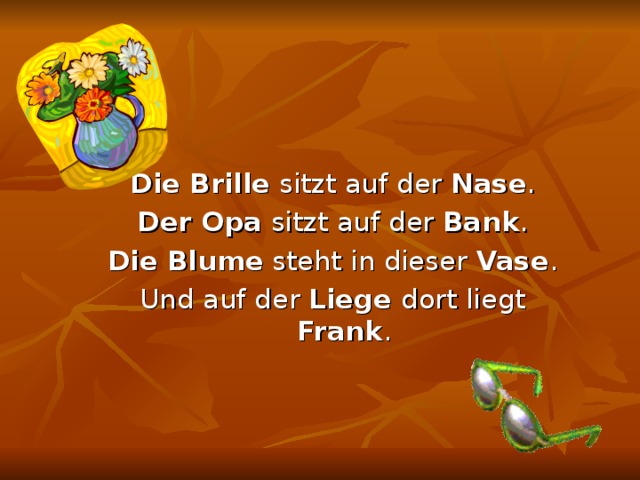 Die Brille sitzt auf der Nase . Der Opa sitzt auf der Bank . Die Blume steht in dieser Vase . Und auf der Liege dort liegt Frank . 