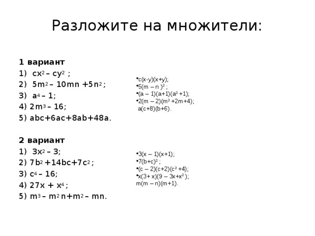 Разложите на множители:   1 вариант 1) сх 2 – су 2 ; 2) 5m 2 – 10mn +5n 2 ; 3) a 4 – 1; 4) 2m 3 – 16; 5) abc+6ac+8ab+48a. 2 вариант 1) 3х 2 – 3; 2) 7b 2 +14bc+7c 2 ; 3) c 4 – 16; 4) 27x + x 4 ; 5) m 3 – m 2 n+m 2 – mn. c(x-y)(x+y); 5(m – n ) 2 ; (a – 1)(a+1)(a 2 +1); 2(m – 2)(m 2 +2m+4);  a(c+8)(b+6).  3(x – 1)(x+1); 7(b+c) 2 ; (c – 2)(c+2)(c 2 +4); x(3+ x)(9 – 3x+x 2 ); m(m – n)(m+1).  