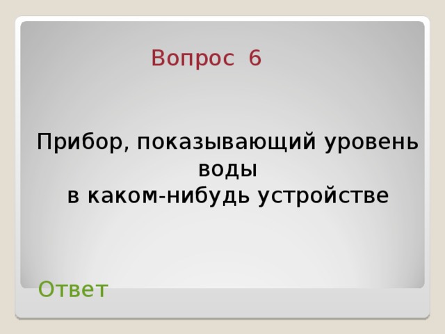 Вопрос 6 Прибор, показывающий уровень воды  в каком-нибудь устройстве  Ответ 