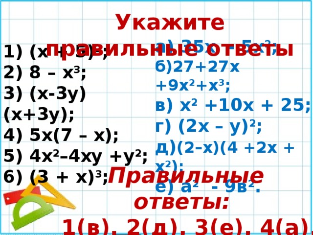 Укажите правильные ответы а) 35х - 5х 2 ; б)27+27х +9х 2 +х 3 ; в) х 2 +10х + 25; г) (2х – у) 2 ; д) (2–х)(4 +2х + х 2 ); е) а 2 - 9в 2 . 1) (х + 5) 2 ; 2) 8 – х 3 ; 3) (х-3у)(х+3у); 4) 5х(7 – х); 5) 4х 2 –4ху +у 2 ; 6) (3 + х) 3 ; Правильные ответы:  1(в), 2(д), 3(е), 4(а), 5(г), 6(б). 