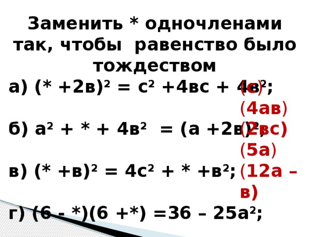 Заменить * одночленами так, чтобы равенство было тождеством а) (* +2в) 2 = с 2 +4вс + 4в 2 ; б) а 2 + * + 4в 2 = (а +2в) 2 ; в) (* +в) 2 = 4с 2 + * +в 2 ; г) (6 - *)(6 +*) =36 – 25а 2 ; д) ( * - *) = 144а 2 -24ав +в 2 ; ( с ) ( 4ав ) ( 2вс) ( 5а ) ( 12а – в) 