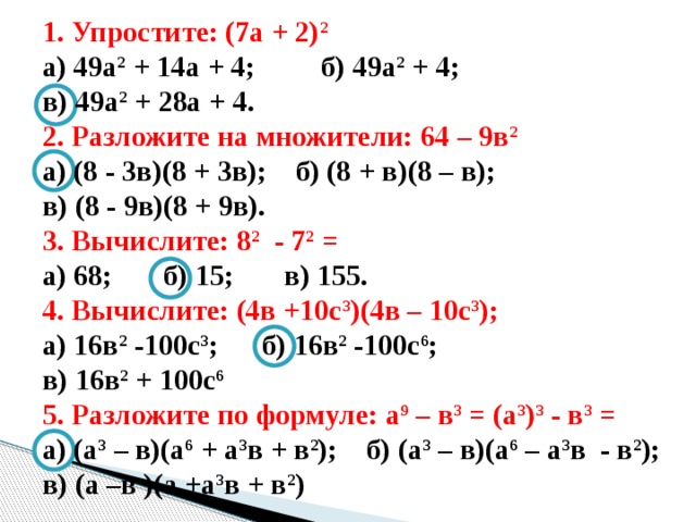 1. Упростите: (7а + 2) 2  а) 49а 2 + 14а + 4; б) 49а 2 + 4; в) 49а 2 + 28а + 4. 2. Разложите на множители: 64 – 9в 2 а) (8 - 3в)(8 + 3в); б) (8 + в)(8 – в); в) (8 - 9в)(8 + 9в). 3. Вычислите: 8 2 - 7 2 = а) 68; б) 15; в) 155. 4. Вычислите: (4в +10с 3 )(4в – 10с 3 ); а) 16в 2 -100с 3 ; б) 16в 2 -100с 6 ; в) 16в 2 + 100с 6 5. Разложите по формуле: а 9 – в 3 = (а 3 ) 3 - в 3 = а) (а 3 – в)(а 6 + а 3 в + в 2 ); б) (а 3 – в)(а 6 – а 3 в - в 2 ); в) (а –в )(а +а 3 в + в 2 ) 