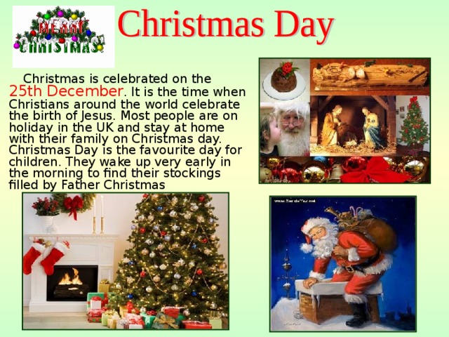  Christmas is celebrated on the 25th December . It is the time when Christians around the world celebrate the birth of Jesus. Most people are on holiday in the UK and stay at home with their family on Christmas day. Christmas Day is the favourite day for children. They wake up very early in the morning to find their stockings filled by Father Christmas 