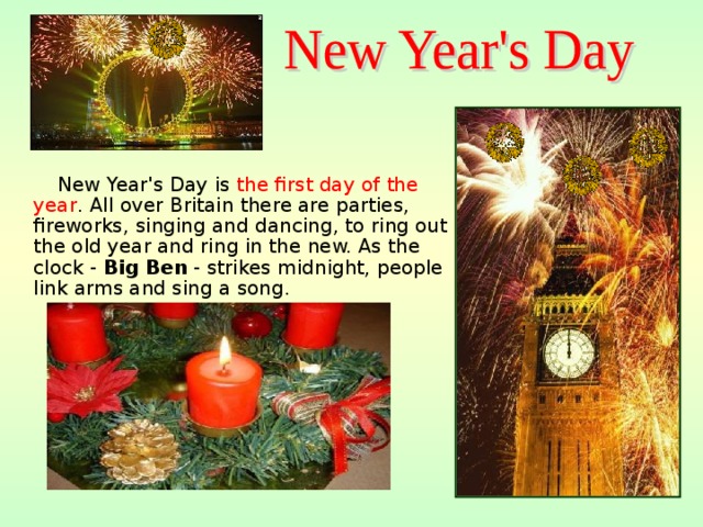  New Year's Day is  the first day of the year . All over Britain there are parties, fireworks, singing and dancing, to ring out the old year and ring in the new. As the clock - Big Ben - strikes midnight, people link arms and sing a song .  