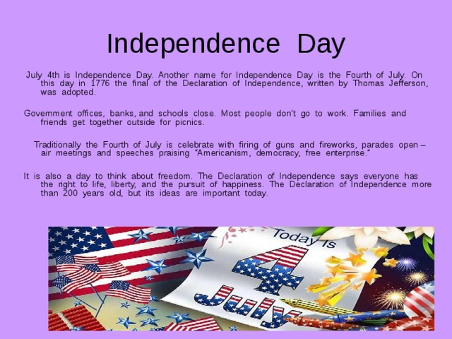 Independence Day  July 4th is Independence Day. Another name for Independence Day is the Fourth of July. On this day in 1776 the final of the Declaration of Independence, written by Thomas Jefferson, was adopted. Government offices, banks, and schools close. Most people don’t go to work. Families and friends get together outside for picnics.  Traditionally the Fourth of July is celebrate with firing of guns and fireworks, parades open – air meetings and speeches praising “Americanism, democracy, free enterprise.” It is also a day to think about freedom. The Declaration of Independence says everyone has the right to life, liberty, and the pursuit of happiness. The Declaration of Independence more than 200 years old, but its ideas are important today. 