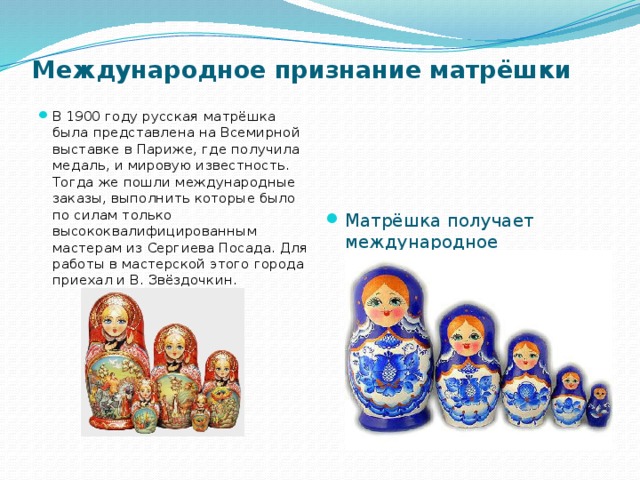 Международное признание матрёшки    Матрёшка получает международное признание: в 1905 году в Париже  был открыт  магазин, куда сразу же поступил заказ на изготовление партии матрёшек-бояр. В 1911 году сергиево-посадские мастера выполнили заказы из 14 стран мира. В 1900 году русская матрёшка была представлена на Всемирной выставке в Париже, где получила медаль, и мировую известность. Тогда же пошли международные заказы, выполнить которые было по силам только высококвалифицированным мастерам из Сергиева Посада. Для работы в мастерской этого города приехал и В. Звёздочкин.   