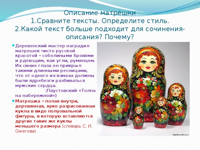 Описание матрёшки  1.Сравните тексты. Определите стиль.  2.Какой текст больше подходит для сочинения-описания? Почему? Деревенский мастер наградил матрешек чисто русской красотой – соболиными бровями и рдеющим, как угли, румянцем. Их синие глаза он прикрыл такими длинными ресницами, что от одного их взмаха должны были вдребезги разбиваться мужские сердца. ( Паустовский «Толпа на набережной») Матрешка – полая внутри, деревянная, ярко разрисованная кукла в виде полуовальной фигуры, в которую вставляются другие такие же куклы меньшего размера (словарь С. И. Ожегова) 