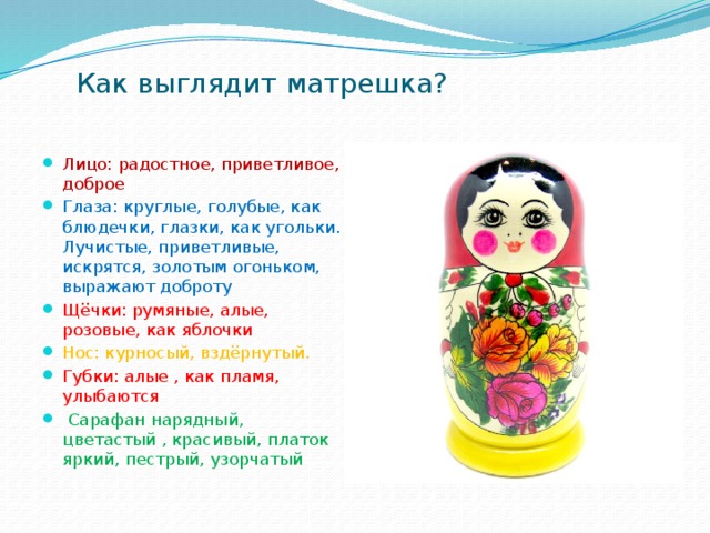 Как выглядит матрешка? Лицо: радостное, приветливое, доброе Глаза: круглые, голубые, как блюдечки, глазки, как угольки. Лучистые, приветливые, искрятся, золотым огоньком, выражают доброту Щёчки: румяные, алые, розовые, как яблочки Нос: курносый, вздёрнутый. Губки: алые , как пламя, улыбаются  Сарафан нарядный, цветастый , красивый, платок яркий, пестрый, узорчатый 