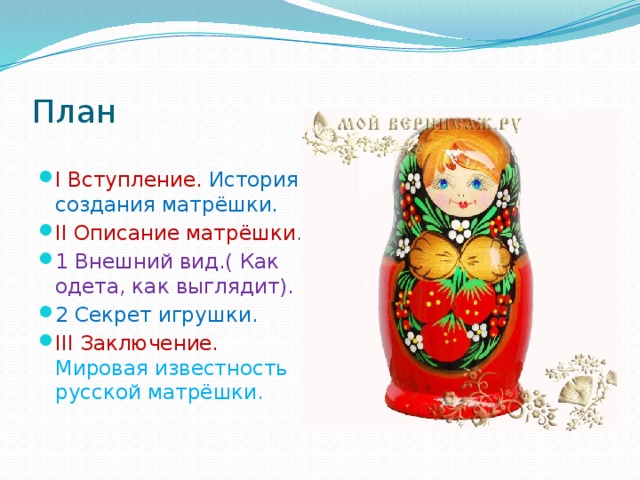 План I Вступление. История создания матрёшки. II Описание матрёшки . 1 Внешний вид.( Как одета, как выглядит). 2 Секрет игрушки. III Заключение. Мировая известность русской матрёшки. 