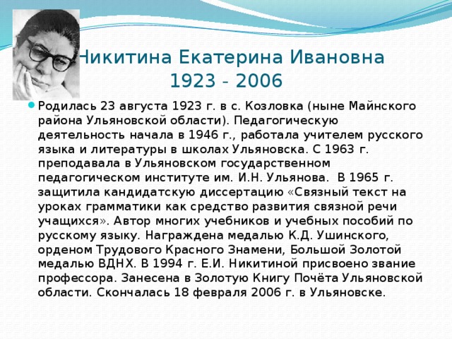  Никитина Екатерина Ивановна  1923 - 2006 Родилась 23 августа 1923 г. в с. Козловка (ныне Майнского района Ульяновской области). Педагогическую деятельность начала в 1946 г., работала учителем русского языка и литературы в школах Ульяновска. С 1963 г. преподавала в Ульяновском государственном педагогическом институте им. И.Н. Ульянова.  В 1965 г. защитила кандидатскую диссертацию «Связный текст на уроках грамматики как средство развития связной речи учащихся». Автор многих учебников и учебных пособий по русскому языку. Награждена медалью К.Д. Ушинского, орденом Трудового Красного Знамени, Большой Золотой медалью ВДНХ. В 1994 г. Е.И. Никитиной присвоено звание профессора. Занесена в Золотую Книгу Почёта Ульяновской области. Скончалась 18 февраля 2006 г. в Ульяновске. 