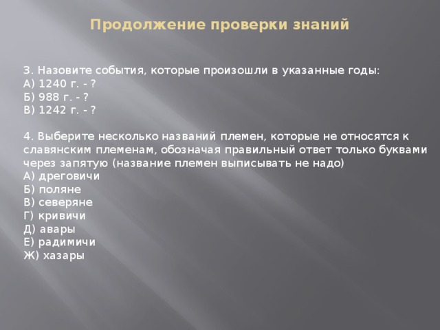 Продолжение проверки знаний    3. Назовите события, которые произошли в указанные годы: А) 1240 г. - ? Б) 988 г. - ? В) 1242 г. - ?  4. Выберите несколько названий племен, которые не относятся к славянским племенам, обозначая правильный ответ только буквами через запятую (название племен выписывать не надо) А) дреговичи Б) поляне В) северяне Г) кривичи Д) авары Е) радимичи Ж) хазары  