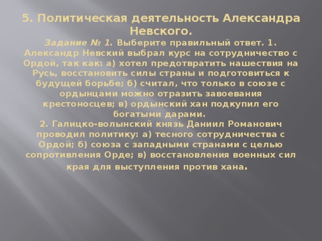 5. Политическая деятельность Александра Невского.  Задание № 1.  Выберите правильный ответ. 1. Александр Невский выбрал курс на сотрудничество с Ордой, так как: а) хотел предотвратить нашествия на Русь, восстановить силы страны и подготовиться к будущей борьбе; б) считал, что только в союзе с ордынцами можно отразить завоевания крестоносцев; в) ордынский хан подкупил его богатыми дарами.  2. Галицко-волынский князь Даниил Романович проводил политику: а) тесного сотрудничества с Ордой; б) союза с западными странами с целью сопротивления Орде; в) восстановления военных сил края для выступления против хана .    