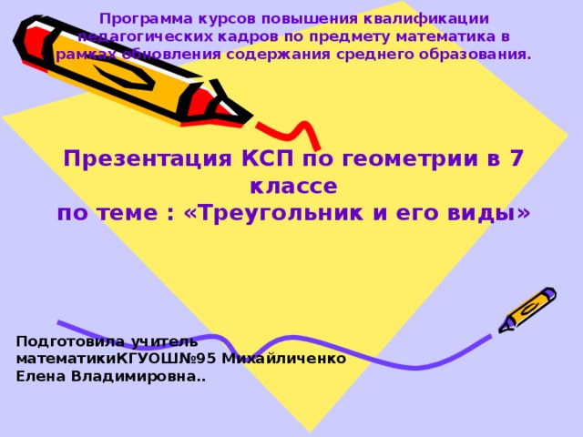 Программа курсов повышения квалификации педагогических кадров по предмету математика в рамках обновления содержания среднего образования.     Презентация КСП по геометрии в 7 классе  по теме : «Треугольник и его виды» Подготовила учитель математикиКГУОШ№95 Михайличенко Елена Владимировна.. 