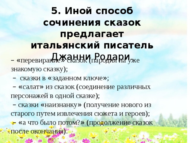 5. Иной способ сочинения сказок предлагает итальянский писатель Джанни Родари.  –  « перевирание » сказок (пародия на уже знакомую сказку);  –  сказки в « заданном ключе » ;  –  « салат » из сказок (соединение различных персонажей в одной сказке);  –  сказки « наизнанку » (получение нового из старого путем извлечения сюжета и героев);  –  « а что было потом? » (продолжение сказок после окончания). 