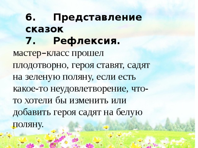 6. Представление сказок 7. Рефлексия.  мастер – класс прошел плодотворно, героя ставят, садят на зеленую поляну, если есть какое-то неудовлетворение, что-то хотели бы изменить или добавить героя садят на белую поляну. 