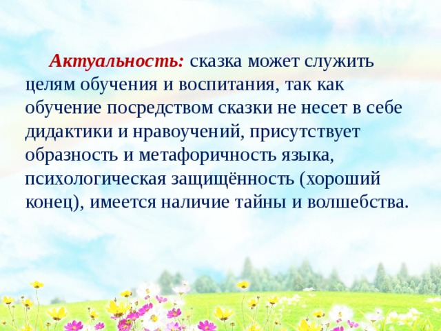  Актуальность: сказка может служить целям обучения и воспитания, так как обучение посредством сказки не несет в себе дидактики и нравоучений, присутствует образность и метафоричность языка, психологическая защищённость (хороший конец), имеется наличие тайны и волшебства. 