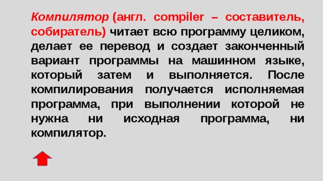 Компилятор  (англ. compiler – составитель, собиратель) читает всю программу целиком, делает ее перевод и создает законченный вариант программы на машинном языке, который затем и выполняется. После компилирования получается исполняемая программа, при выполнении которой не нужна ни исходная программа, ни компилятор. 
