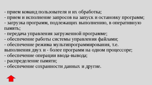 - прием команд пользователя и их обработка;  - прием и исполнение запросов на запуск и остановку программ;  - загрузка программ, подлежащих выполнению, в оперативную память;  - передача управления загруженной программе;  - обеспечение работы системы управления файлами;  - обеспечение режима мультипрограммирования, т.е. выполнения двух и - более программ на одном процессоре;  - обеспечение операции ввода-вывода;  - распределение памяти;  - обеспечение сохранности данных и другие. 