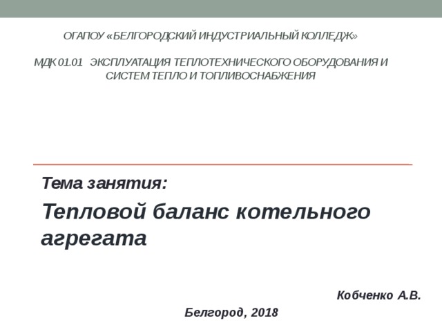 ОГАПОУ « Белгородский индустриальный колледж»   МДК 01.01 Эксплуатация теплотехнического оборудования и систем тепло и топливоснабжения    Тема занятия: Тепловой баланс котельного агрегата   Кобченко А.В. Белгород, 2018 