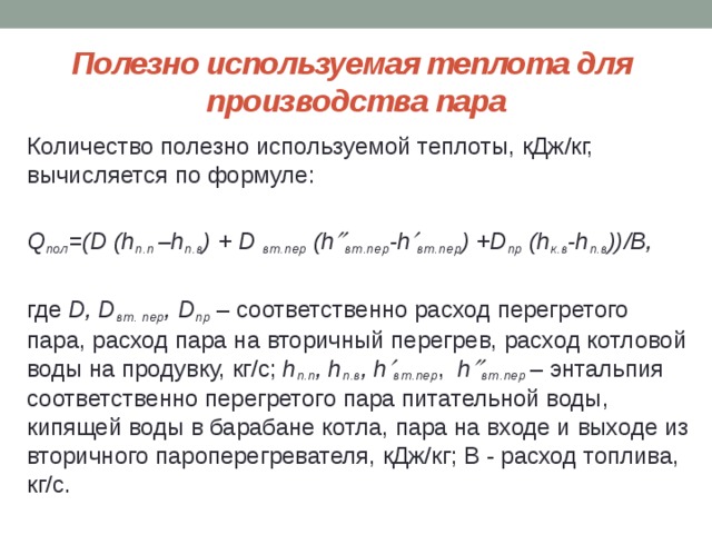 Полезно используемая теплота для  производства пара Количество полезно используемой теплоты, кДж/кг, вычисляется по формуле:  Q пол =(D (h п.п –h п.в ) + D вт.пер (h  вт.пер -h  вт.пер ) +D пр (h к.в -h п.в ))/B, где D, D вт. пер , D пр – соответственно расход перегретого пара, расход пара на вторичный перегрев, расход котловой воды на продувку, кг/с; h п.п , h п.в , h  вт.пер , h  вт.пер  – энтальпия соответственно перегретого пара питательной воды, кипящей воды в барабане котла, пара на входе и выходе из вторичного пароперегревателя, кДж/кг; B - расход топлива, кг/с. 