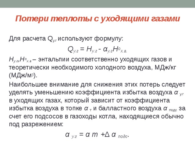 Потери теплоты с уходящими газами Для расчета Q у.г используют формулу: Q у.г = H у.г - α у.г H о х.в. H у.г ,H о х.в – энтальпии соответственно уходящих газов и теоретически необходимого холодного воздуха, МДж/кг (МДж/м 3 ). Наибольшее внимание для снижения этих потерь следует уделять уменьшению коэффициента избытка воздуха α у.г в уходящих газах, который зависит от коэффициента избытка воздуха в топке α т и балластного воздуха α подс за счет его подсосов в газоходы котла, находящиеся обычно под разрежением: α у.г = α т +∆ α подс . 