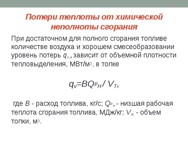 Потери теплоты от химической неполноты сгорания При достаточном для полного сгорания топливе количестве воздуха и хорошем смесеобразовании уровень потерь q х.н  зависит от объемной плотности тепловыделения, МВт/м 3 , в топке  q v =BQ p H / V T ,  где B - расход топлива, кг/с; Q p н - низшая рабочая теплота сгорания топлива, МДж/кг; V т - объем топки, м 3 . 