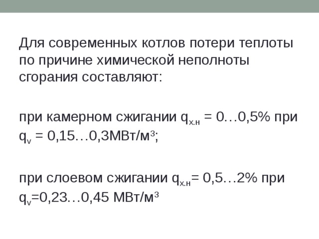 Для современных котлов потери теплоты по причине химической неполноты сгорания составляют: при камерном сжигании q х.н = 0…0,5% при q v = 0,15…0,3МВт/м 3 ; при слоевом сжигании q х.н = 0,5…2% при q v =0,23…0,45 МВт/м 3 