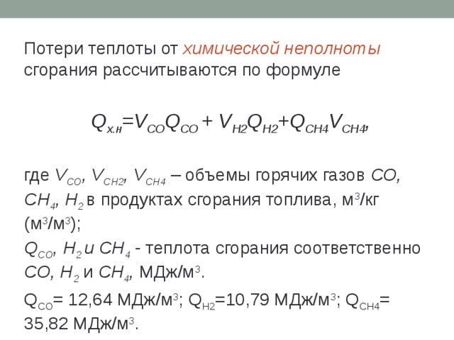 Потери теплоты от химической неполноты сгорания рассчитываются по формуле  Q х.н =V CO Q CO + V Н2 Q Н2 +Q СН4 V СН4 , где V СО , V СН2 , V СН4 – объемы горячих газов СО, СН 4 , Н 2  в продуктах сгорания топлива, м 3 /кг (м 3 /м 3 ); Q CO , Н 2 и СН 4 - теплота сгорания соответственно СО, Н 2 и СН 4 , МДж/м 3 . Q СО = 12,64 МДж/м 3 ; Q Н2 =10,79 МДж/м 3 ; Q СН4 = 35,82 МДж/м 3 . 