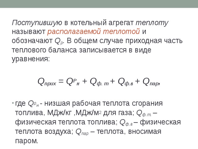 Поступившую в котельный агрегат теплоту называют располагаемой теплотой  и обозначают Q р . В общем случае приходная часть теплового баланса записывается в виде уравнения: Q прих = Q Р н + Q ф. т + Q ф.в + Q пар , где Q р н  - низшая рабочая теплота сгорания топлива, МДж/кг ,МДж/м 2 для газа; Q ф.т.  – физическая теплота топлива; Q ф.в – физическая теплота воздуха; Q пар – теплота, вносимая паром. 