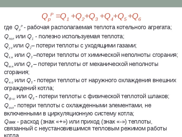 Q p Р =Q 1 +Q 2 +Q 3 +Q 4 +Q 5 +Q 6 где Q p Р  - рабочая располагаемая теплота котельного агрегата; Q пол  или Q 1 - полезно используемая теплота;  Q у.г  или Q 2 – потери теплоты с уходящими газами; Q х.н или Q 3  –потери теплоты от химической неполноты с горания; Q м.н или Q 4 – потери теплоты от механической неполноты сгорания; Q н.о или Q 5 - потери теплоты от наружного охлаждения внешних ограждений котла; Q ф.ш или Q 6 - потери теплоты с физической теплотой шлаков; Q охл - потери теплоты с охлажденными элементами, не включенными в циркуляционную систему котла; Q акк - расход (знак «+») или приход (знак «-») теплоты, связанный с неустановившимся тепловым режимом работы котла. 