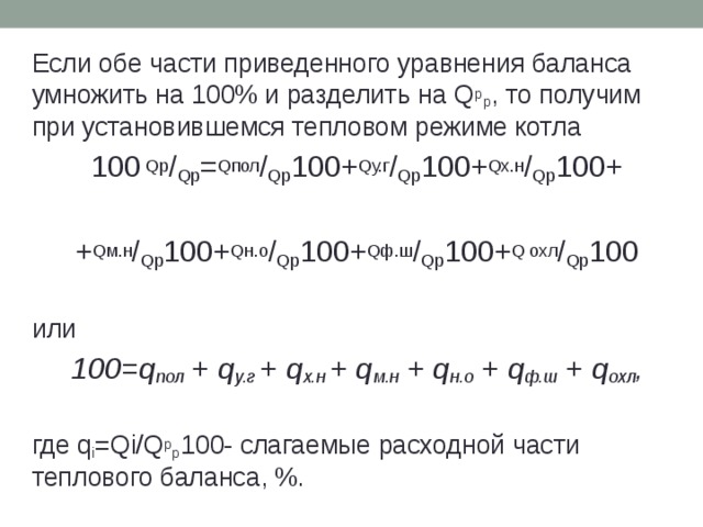 Если обе части приведенного уравнения баланса умножить на 100% и разделить на Q р p , то получим при установившемся тепловом режиме котла 100 Qp / Qp = Qпол / Qp 100+ Qу.г / Qp 100+ Qх.н / Qp 100+ + Qм.н / Qp 100+ Qн.о / Qp 100+ Qф.ш / Qp 100+ Q охл / Qp 100 или 100=q пол + q у.г + q х.н + q м.н + q н.о + q ф.ш + q охл , где q i =Qi/Q p р 100- слагаемые расходной части теплового баланса, %. 
