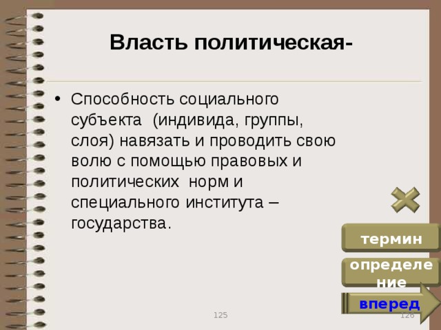 Власть политическая- Способность социального субъекта (индивида, группы, слоя) навязать и проводить свою волю с помощью правовых и политических норм и специального института – государства. термин определение вперед 126 125
