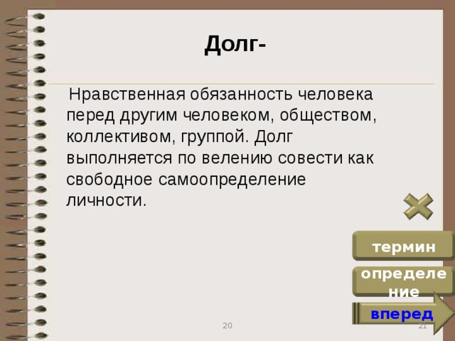 Долг-  Нравственная обязанность человека перед другим человеком, обществом, коллективом, группой. Долг выполняется по велению совести как свободное самоопределение личности. термин определение вперед 21 20