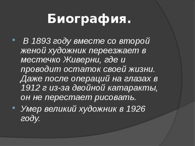 Биография.   В 1893 году вместе со второй женой художник переезжает в местечко Живерни, где и проводит остаток своей жизни. Даже после операций на глазах в 1912 г из-за двойной катаракты, он не перестает рисовать. Умер великий художник в 1926 году. 