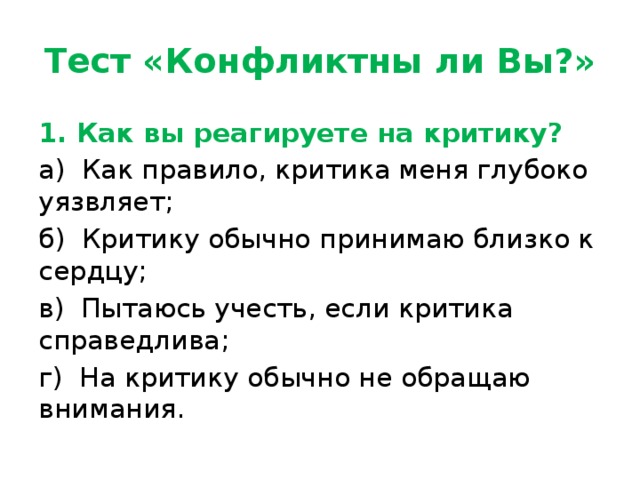 Тест «Конфликтны ли Вы?» 1. Как вы реагируете на критику? а)  Как правило, критика меня глубоко уязвляет; б)  Критику обычно принимаю близко к сердцу; в)  Пытаюсь учесть, если критика справедлива; г)  На критику обычно не обращаю внимания. 