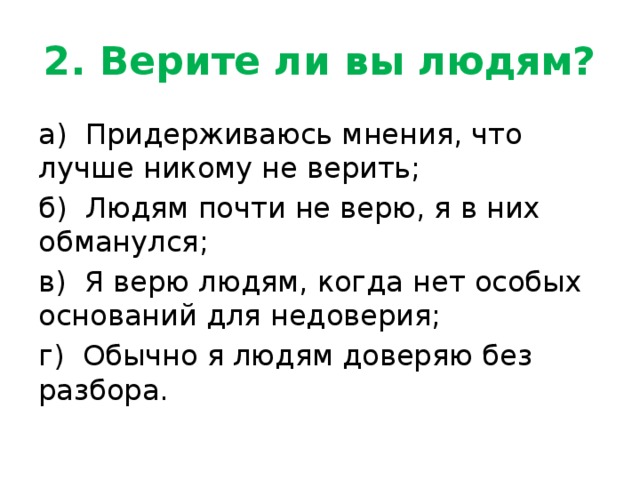 2. Верите ли вы людям? а) Придерживаюсь мнения, что лучше никому не верить; б) Людям почти не верю, я в них обманулся; в) Я верю людям, когда нет особых оснований для недоверия; г) Обычно я людям доверяю без разбора. 