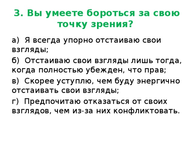 3. Вы умеете бороться за свою точку зрения? а) Я всегда упорно отстаиваю свои взгляды; б) Отстаиваю свои взгляды лишь тогда, когда полностью убежден, что прав; в) Скорее уступлю, чем буду энергично отстаивать свои взгляды; г) Предпочитаю отказаться от своих взглядов, чем из-за них конфликтовать. 