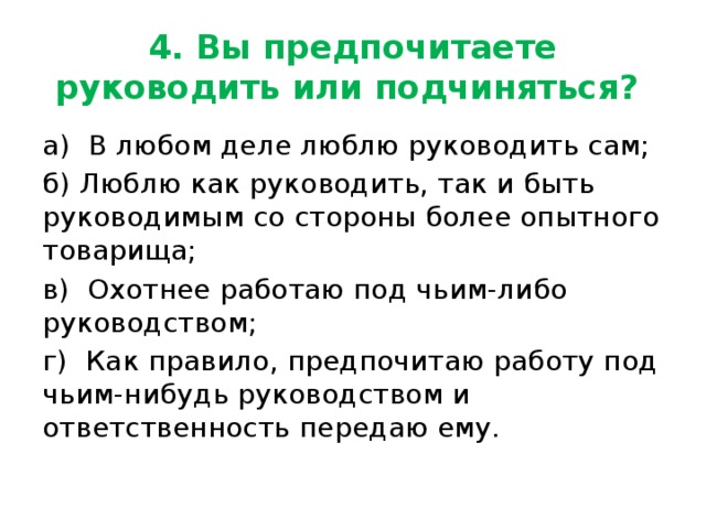 4. Вы предпочитаете руководить или подчиняться? а)  В любом деле люблю руководить сам; б) Люблю как руководить, так и быть руководимым со стороны более опытного товарища; в)  Охотнее работаю под чьим-либо руководством; г)  Как правило, предпочитаю работу под чьим-нибудь руководством и ответственность передаю ему. 