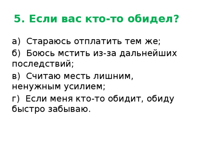 5. Если вас кто-то обидел? а) Стараюсь отплатить тем же; б) Боюсь мстить из-за дальнейших последствий; в) Считаю месть лишним, ненужным усилием; г) Если меня кто-то обидит, обиду быстро забываю. 