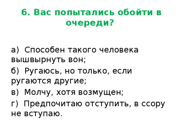 6. Вас попытались обойти в очереди? а) Способен такого человека вышвырнуть вон; б) Ругаюсь, но только, если ругаются другие; в) Молчу, хотя возмущен; г) Предпочитаю отступить, в ссору не вступаю. 