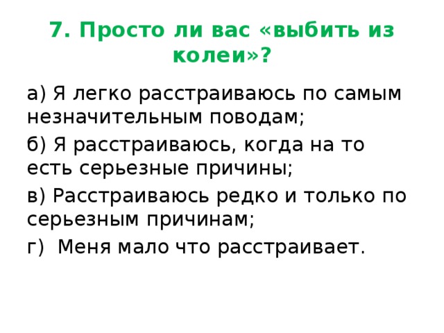 7. Просто ли вас «выбить из колеи»? а) Я легко расстраиваюсь по самым незначительным поводам; б) Я расстраиваюсь, когда на то есть серьезные причины; в) Расстраиваюсь редко и только по серьезным причинам; г) Меня мало что расстраивает. 