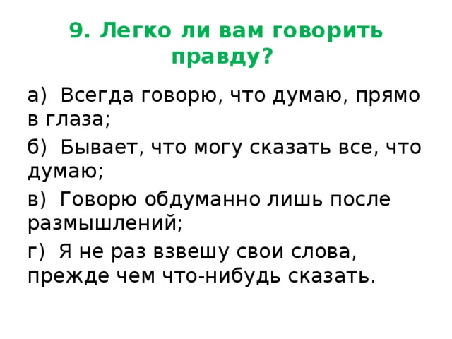 9. Легко ли вам говорить правду? а) Всегда говорю, что думаю, прямо в глаза; б) Бывает, что могу сказать все, что думаю; в) Говорю обдуманно лишь после размышлений; г) Я не раз взвешу свои слова, прежде чем что-нибудь сказать. 