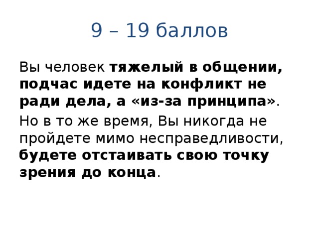 9 – 19 баллов Вы человек тяжелый в общении, подчас идете на конфликт не ради дела, а «из-за принципа» . Но в то же время, Вы никогда не пройдете мимо несправедливости, будете отстаивать свою точку зрения до конца . 