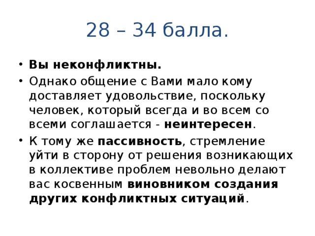 28 – 34 балла. Вы неконфликтны. Однако общение с Вами мало кому доставляет удовольствие, поскольку человек, который всегда и во всем со всеми соглашается - неинтересен . К тому же пассивность , стремление уйти в сторону от решения возникающих в коллективе проблем невольно делают вас косвенным виновником создания других конфликтных ситуаций . 