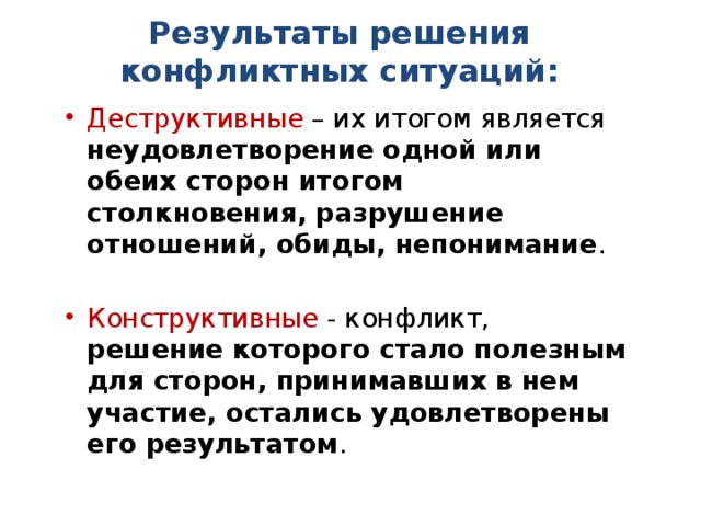 Результаты решения конфликтных ситуаций: Деструктивные – их итогом является неудовлетворение одной или обеих сторон итогом столкновения, разрушение отношений, обиды, непонимание . Конструктивные - конфликт, решение которого стало полезным для сторон, принимавших в нем участие, остались удовлетворены его результатом . 