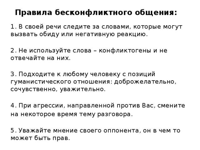 Правила бесконфликтного общения: 1. В своей речи следите за словами, которые могут вызвать обиду или негативную реакцию.  2. Не используйте слова – конфликтогены и не отвечайте на них.  3. Подходите к любому человеку с позиций гуманистического отношения: доброжелательно, сочувственно, уважительно.  4. При агрессии, направленной против Вас, смените на некоторое время тему разговора.  5. Уважайте мнение своего оппонента, он в чем то может быть прав.  