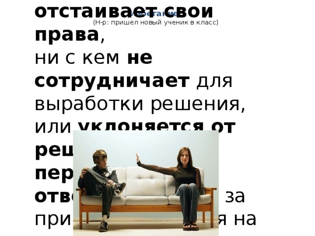 Избегание:  (Н-р: пришел новый ученик в класс) Индивид не отстаивает свои права , ни с кем не сотрудничает для выработки решения, или уклоняется от решения , перекладывает ответственность за принятие решения на другого человека.  